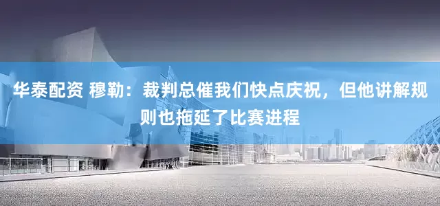 华泰配资 穆勒：裁判总催我们快点庆祝，但他讲解规则也拖延了比赛进程