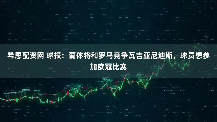 希恩配资网 球报：葡体将和罗马竞争瓦吉亚尼迪斯，球员想参加欧冠比赛