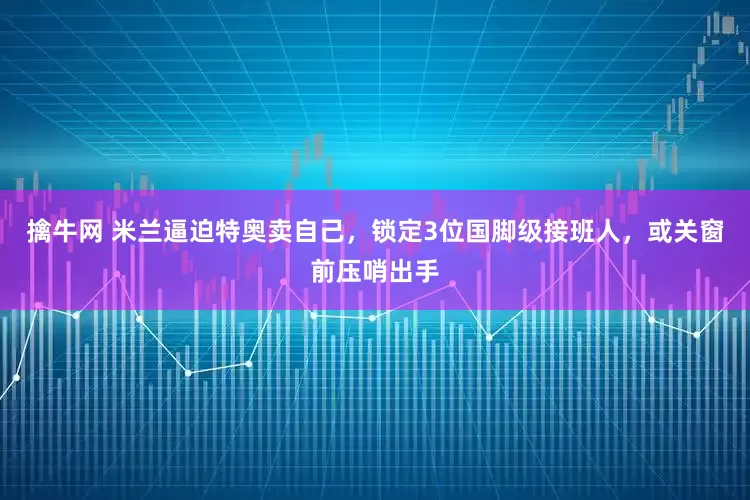 擒牛网 米兰逼迫特奥卖自己，锁定3位国脚级接班人，或关窗前压哨出手