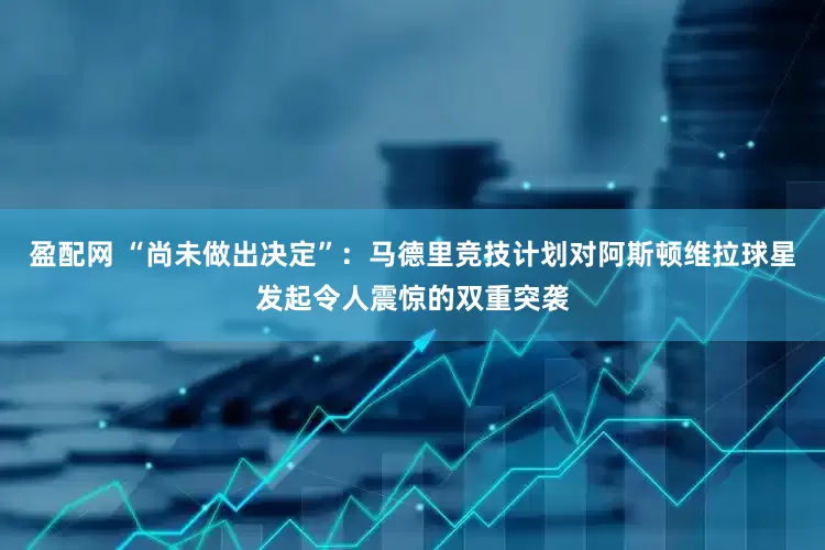 盈配网 “尚未做出决定”：马德里竞技计划对阿斯顿维拉球星发起令人震惊的双重突袭