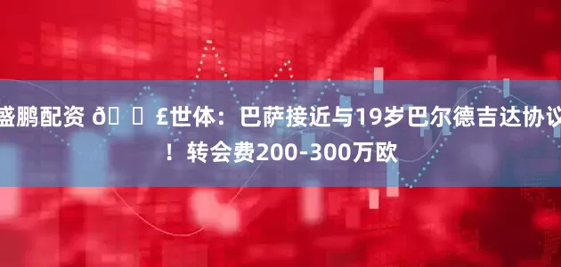 盛鹏配资 💣世体：巴萨接近与19岁巴尔德吉达协议！转会费200-300万欧