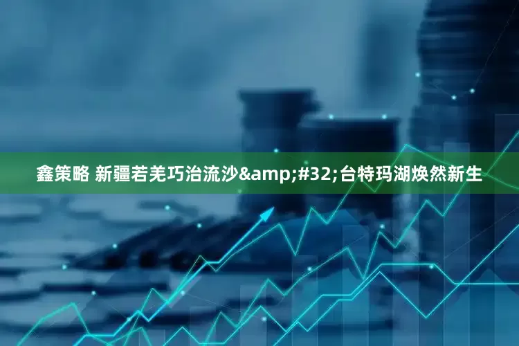 鑫策略 新疆若羌巧治流沙&#32;台特玛湖焕然新生