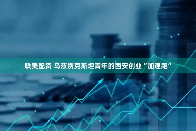联美配资 乌兹别克斯坦青年的西安创业“加速跑”
