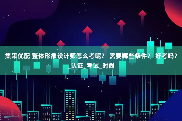 集采优配 整体形象设计师怎么考呢？ 需要哪些条件？ 好考吗？_认证_考试_时尚