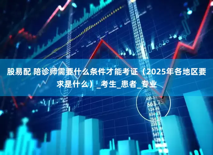 股易配 陪诊师需要什么条件才能考证（2025年各地区要求是什么）_考生_患者_专业