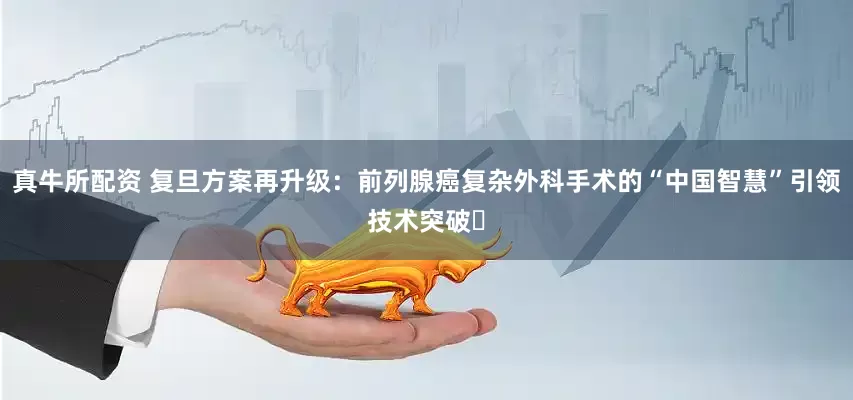 真牛所配资 复旦方案再升级：前列腺癌复杂外科手术的“中国智慧”引领技术突破​