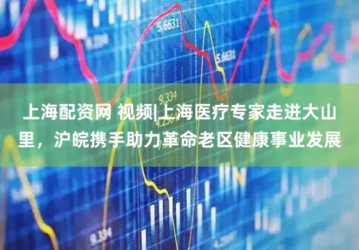上海配资网 视频|上海医疗专家走进大山里，沪皖携手助力革命老区健康事业发展