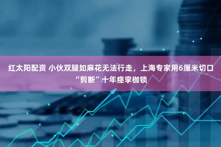 红太阳配资 小伙双腿如麻花无法行走，上海专家用6厘米切口“剪断”十年痉挛枷锁