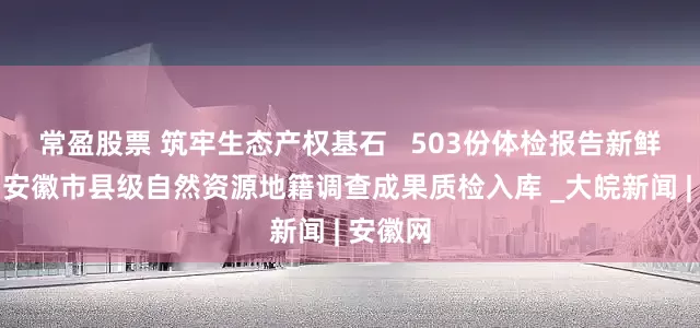 常盈股票 筑牢生态产权基石   503份体检报告新鲜出炉！安徽市县级自然资源地籍调查成果质检入库 _大皖新闻 | 安徽网