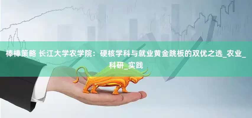 棒棒策略 长江大学农学院：硬核学科与就业黄金跳板的双优之选_农业_科研_实践