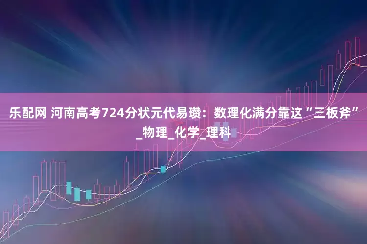 乐配网 河南高考724分状元代易瓒：数理化满分靠这“三板斧”_物理_化学_理科