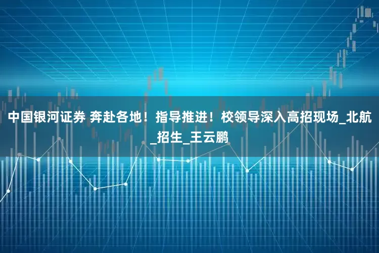 中国银河证券 奔赴各地！指导推进！校领导深入高招现场_北航_招生_王云鹏