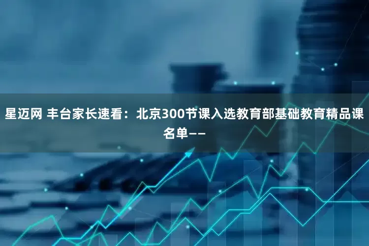 星迈网 丰台家长速看：北京300节课入选教育部基础教育精品课名单——