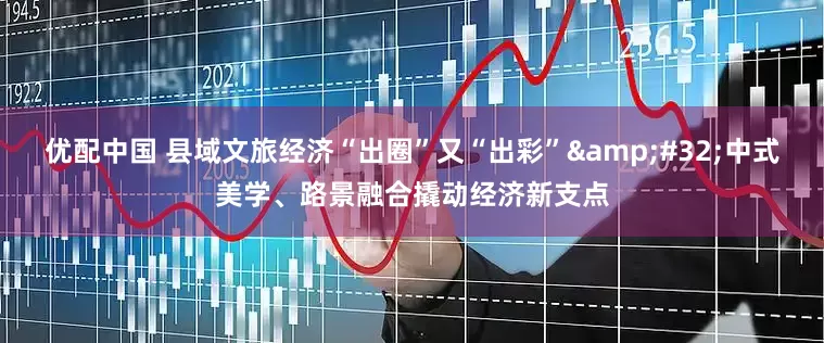 优配中国 县域文旅经济“出圈”又“出彩”&#32;中式美学、路景融合撬动经济新支点
