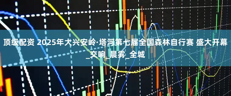 顶级配资 2025年大兴安岭·塔河第七届全国森林自行赛 盛大开幕_交响_晨雾_全城