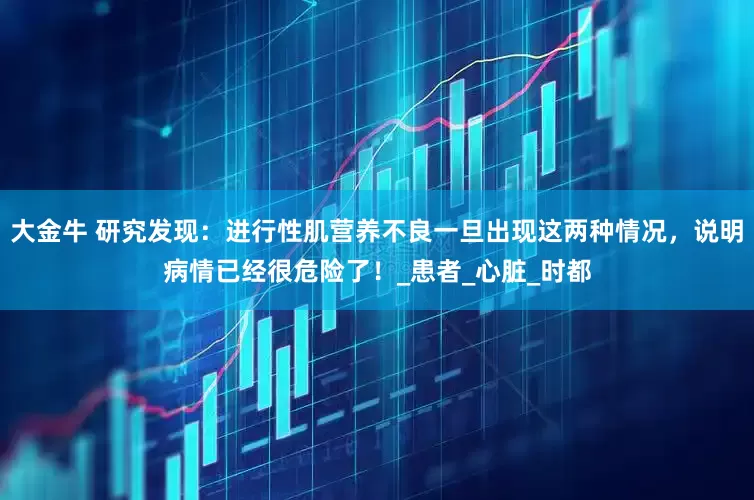 大金牛 研究发现：进行性肌营养不良一旦出现这两种情况，说明病情已经很危险了！_患者_心脏_时都