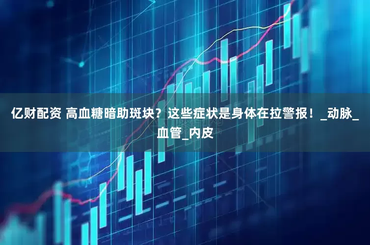 亿财配资 高血糖暗助斑块？这些症状是身体在拉警报！_动脉_血管_内皮