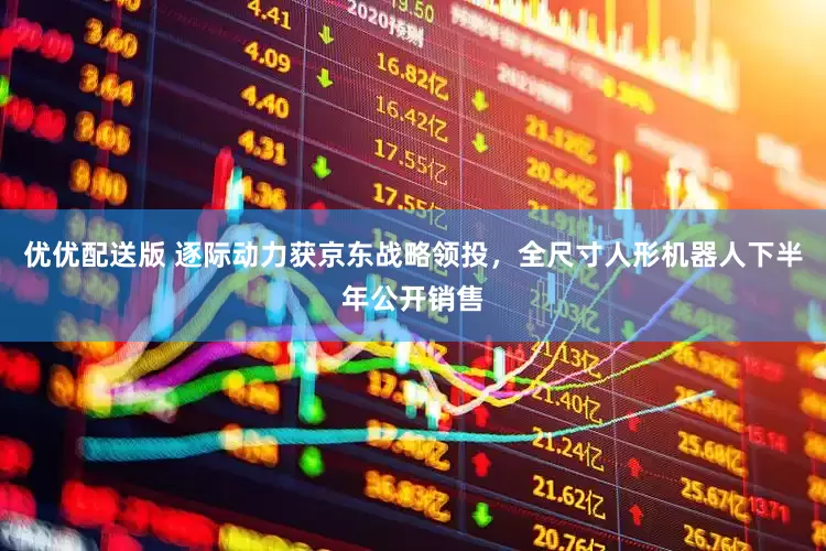 优优配送版 逐际动力获京东战略领投，全尺寸人形机器人下半年公开销售