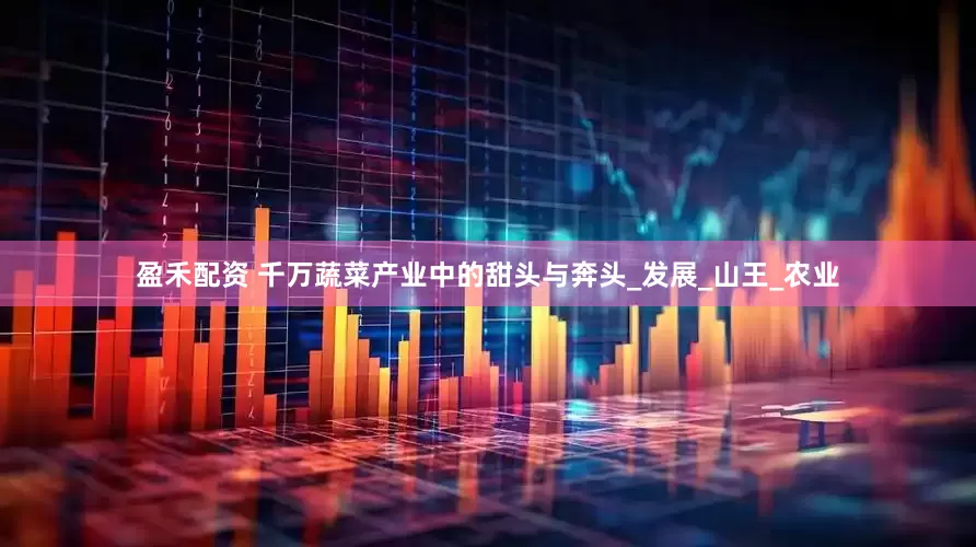 盈禾配资 千万蔬菜产业中的甜头与奔头_发展_山王_农业