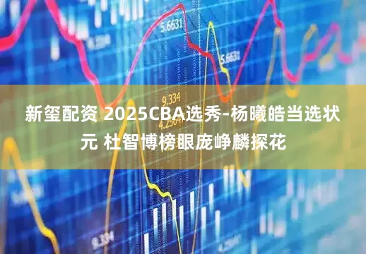 新玺配资 2025CBA选秀-杨曦皓当选状元 杜智博榜眼庞峥麟探花