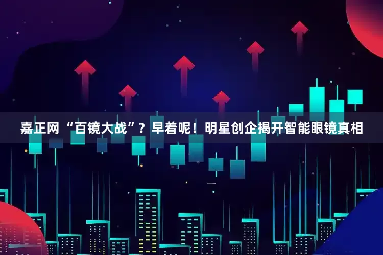 嘉正网 “百镜大战”？早着呢！明星创企揭开智能眼镜真相