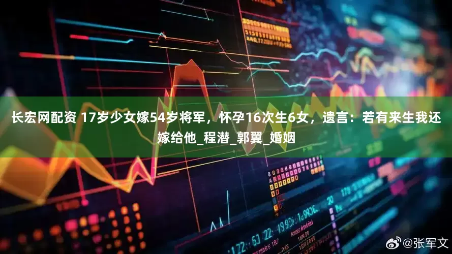 长宏网配资 17岁少女嫁54岁将军，怀孕16次生6女，遗言：若有来生我还嫁给他_程潜_郭翼_婚姻