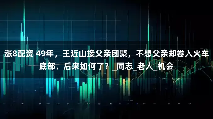 涨8配资 49年，王近山接父亲团聚，不想父亲却卷入火车底部，后来如何了？_同志_老人_机会