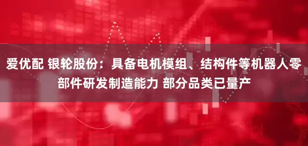 爱优配 银轮股份：具备电机模组、结构件等机器人零部件研发制造能力 部分品类已量产