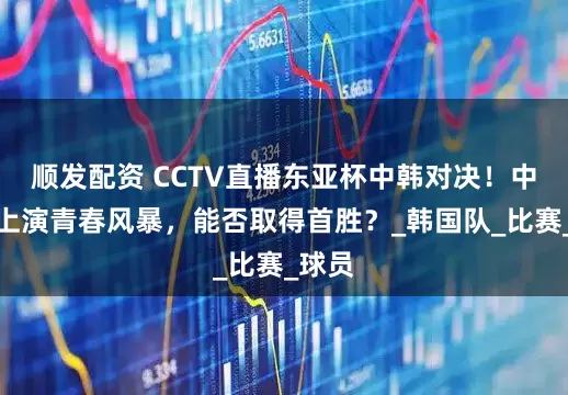 顺发配资 CCTV直播东亚杯中韩对决！中国队上演青春风暴，能否取得首胜？_韩国队_比赛_球员