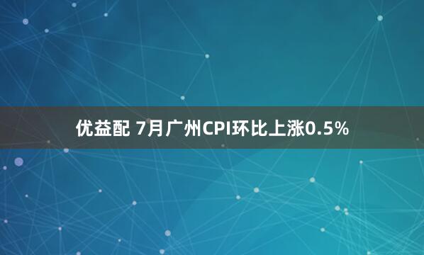 优益配 7月广州CPI环比上涨0.5%