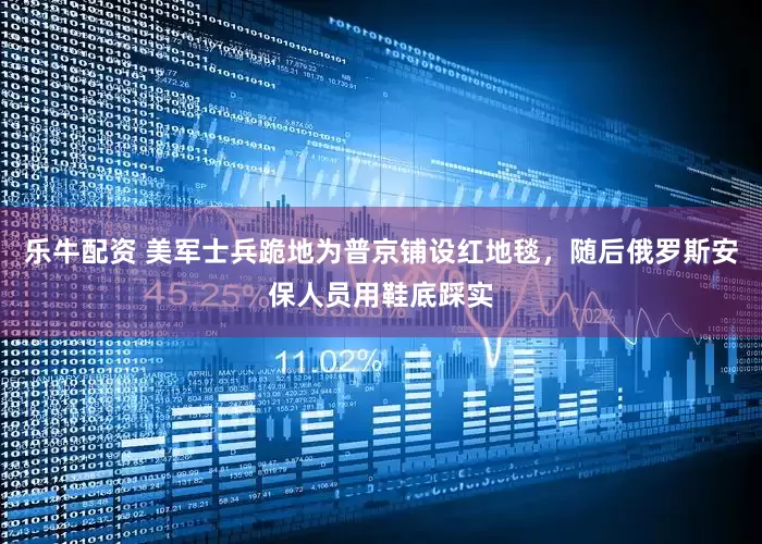 乐牛配资 美军士兵跪地为普京铺设红地毯，随后俄罗斯安保人员用鞋底踩实