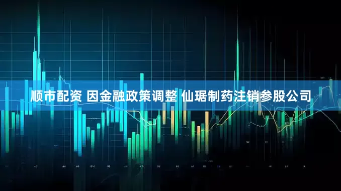 顺市配资 因金融政策调整 仙琚制药注销参股公司