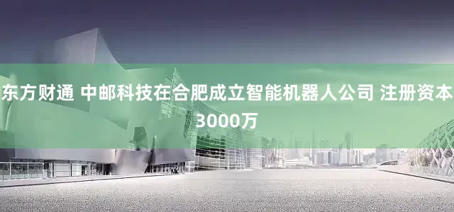 东方财通 中邮科技在合肥成立智能机器人公司 注册资本3000万