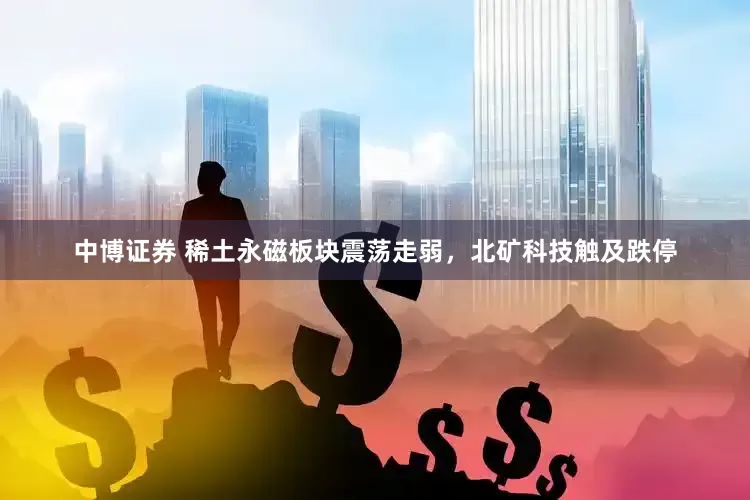 中博证券 稀土永磁板块震荡走弱，北矿科技触及跌停