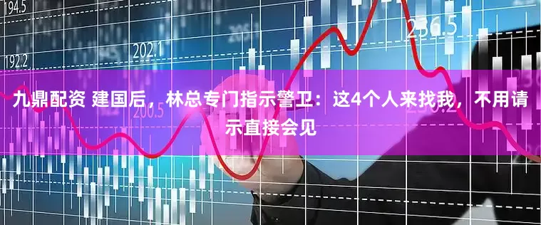 九鼎配资 建国后，林总专门指示警卫：这4个人来找我，不用请示直接会见