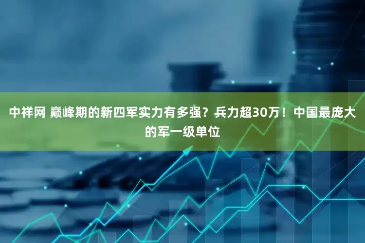 中祥网 巅峰期的新四军实力有多强？兵力超30万！中国最庞大的军一级单位