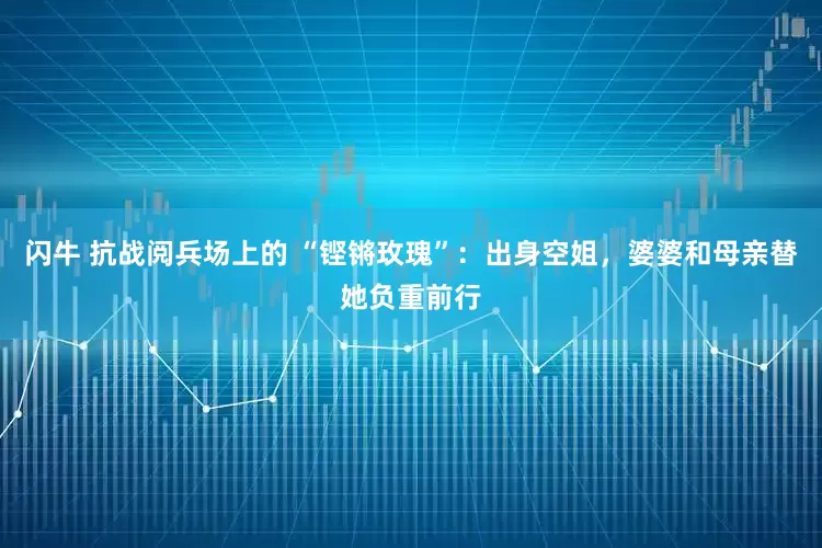 闪牛 抗战阅兵场上的 “铿锵玫瑰”：出身空姐，婆婆和母亲替她负重前行