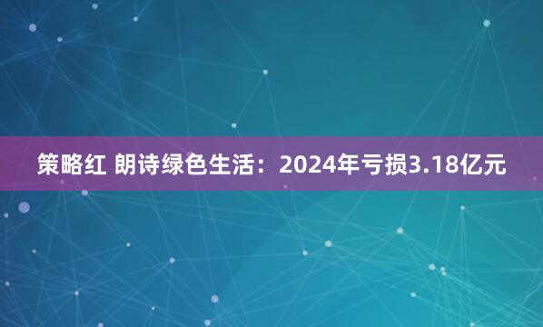 策略红 朗诗绿色生活：2024年亏损3.18亿元