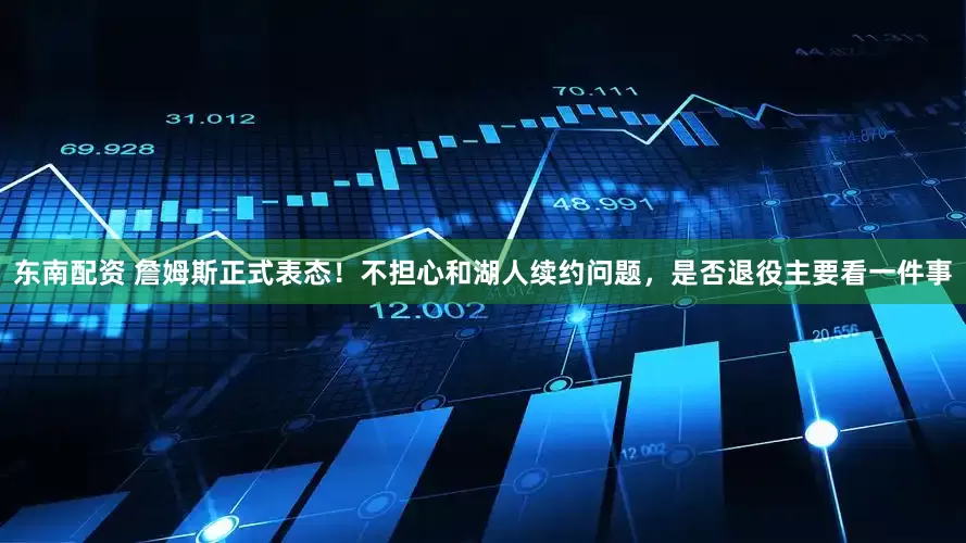 东南配资 詹姆斯正式表态！不担心和湖人续约问题，是否退役主要看一件事