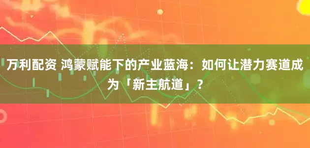 万利配资 鸿蒙赋能下的产业蓝海：如何让潜力赛道成为「新主航道」？