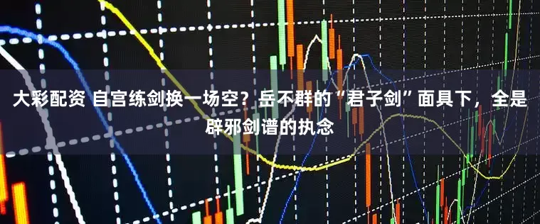 大彩配资 自宫练剑换一场空？岳不群的“君子剑”面具下，全是辟邪剑谱的执念