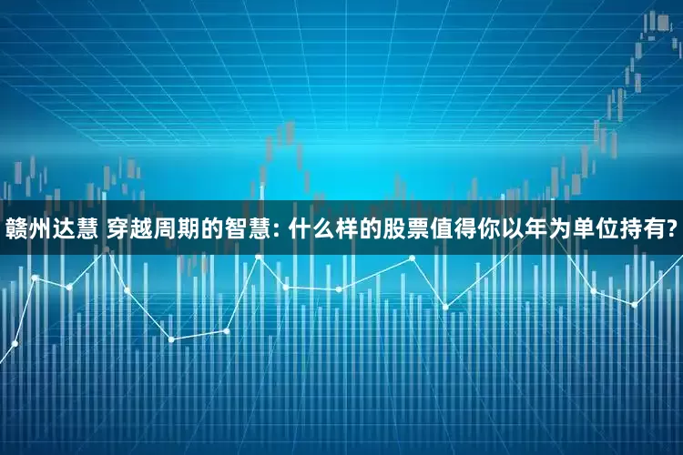 赣州达慧 穿越周期的智慧: 什么样的股票值得你以年为单位持有?