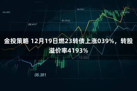 金投策略 12月19日燃23转债上涨039%，转股溢价率4193%