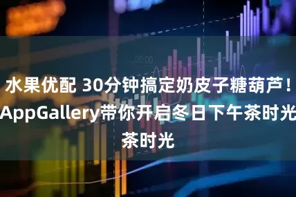 水果优配 30分钟搞定奶皮子糖葫芦！AppGallery带你开启冬日下午茶时光